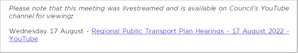 Please note that this meeting was livestreamed and is available on Council’s YouTube channel for viewing: 
Wednesday 17 August - Regional Public Transport Plan Hearings - 17 August 2022 - YouTube
