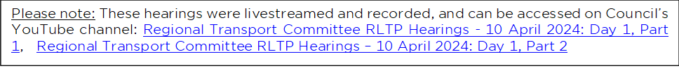 Please note: These hearings were livestreamed and recorded, and can be accessed on Council’s YouTube channel: Regional Transport Committee RLTP Hearings - 10 April 2024: Day 1, Part 1,   Regional Transport Committee RLTP Hearings – 10 April 2024: Day 1, Part 2